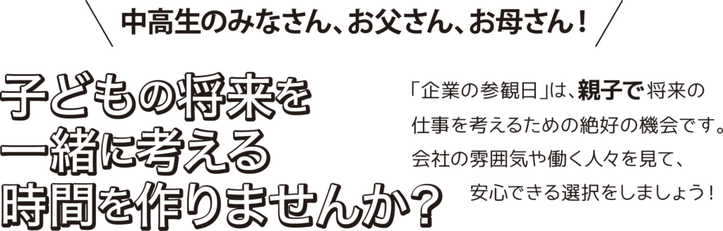中高生のみなさん、お父さん、お母さん！
子どもの将来を一緒に考える時間を作りませんか？

「企業の参観日」は、親子で将来の仕事を考えるための絶好の機会です。
会社の雰囲気や働く人々を見て、安心できる選択をしましょう！