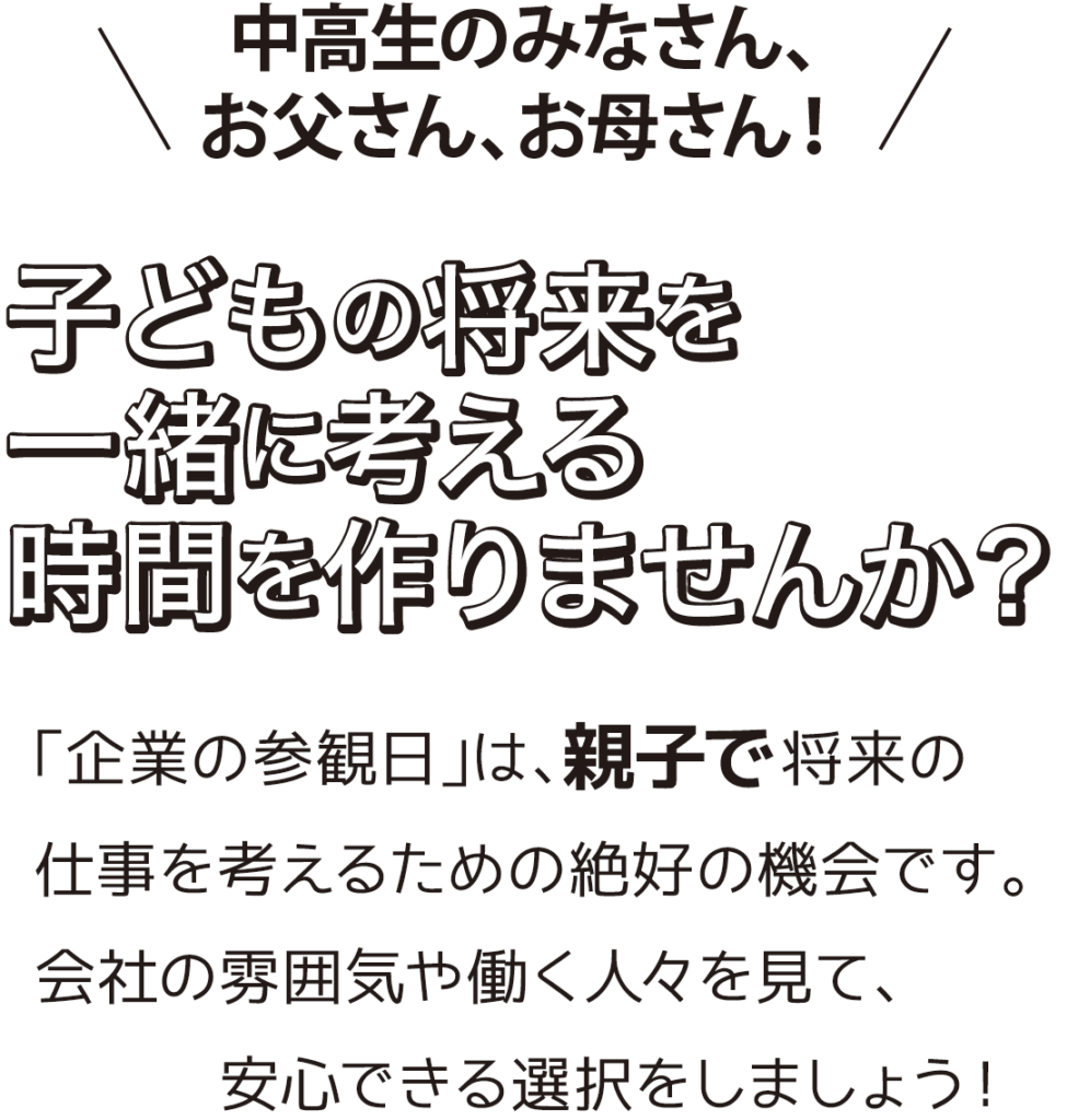 中高生のみなさん、お父さん、お母さん！
子どもの将来を一緒に考える時間を作りませんか？

「企業の参観日」は、親子で将来の仕事を考えるための絶好の機会です。
会社の雰囲気や働く人々を見て、安心できる選択をしましょう！